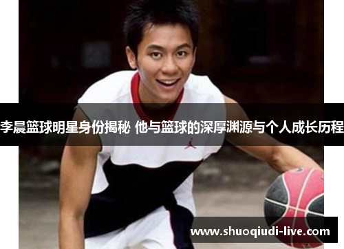李晨篮球明星身份揭秘 他与篮球的深厚渊源与个人成长历程