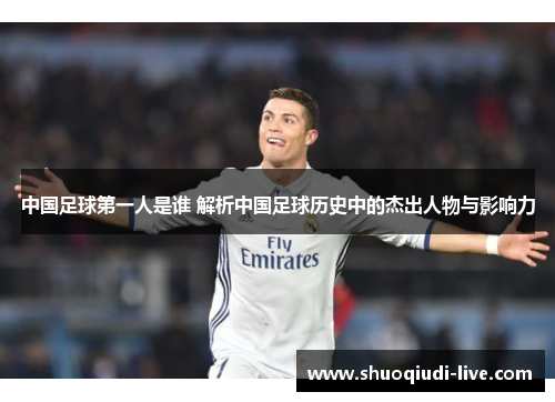 中国足球第一人是谁 解析中国足球历史中的杰出人物与影响力